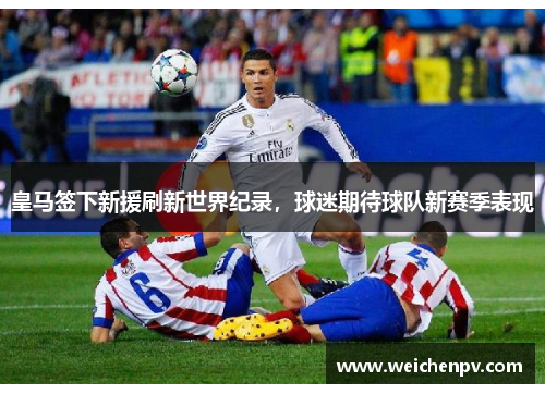 皇马签下新援刷新世界纪录，球迷期待球队新赛季表现